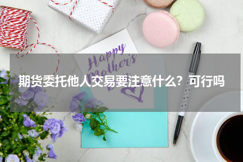 期货委托他人交易要注意什么？可行吗