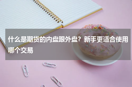 什么是期货的内盘跟外盘？新手更适合使用哪个交易