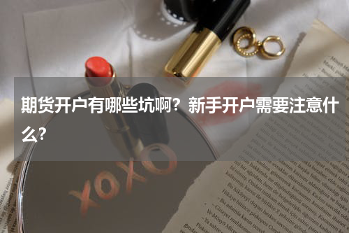 期货开户有哪些坑啊？新手开户需要注意什么？