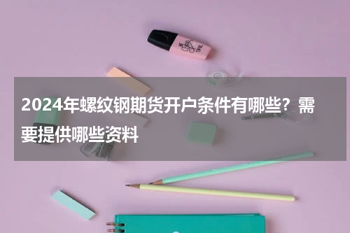 2024年螺纹钢期货开户条件有哪些？需要提供哪些资料