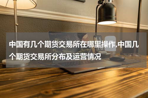 中国有几个期货交易所在哪里操作,中国几个期货交易所分布及运营情况