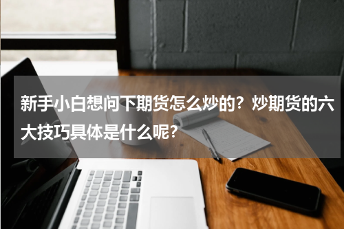 新手小白想问下期货怎么炒的？炒期货的六大技巧具体是什么呢？