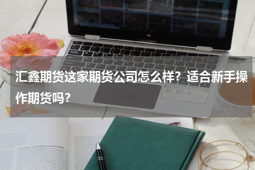 汇鑫期货这家期货公司怎么样？适合新手操作期货吗？