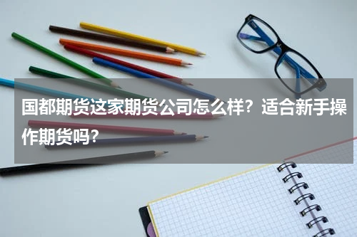 国都期货这家期货公司怎么样？适合新手操作期货吗？