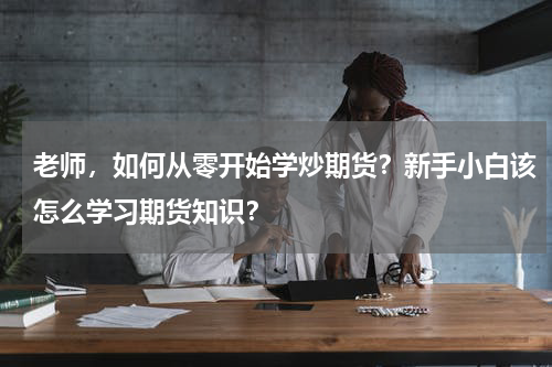 老师，如何从零开始学炒期货？新手小白该怎么学习期货知识？
