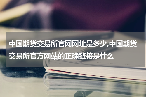 中国期货交易所官网网址是多少,中国期货交易所官方网站的正确链接是什么