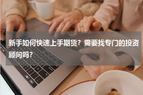 新手如何快速上手期货？需要找专门的投资顾问吗？