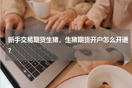 新手交易期货生猪，生猪期货开户怎么开通？