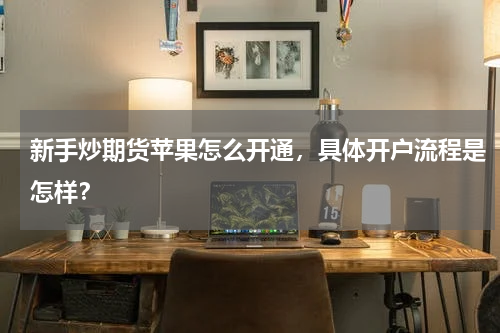 新手炒期货苹果怎么开通，具体开户流程是怎样？