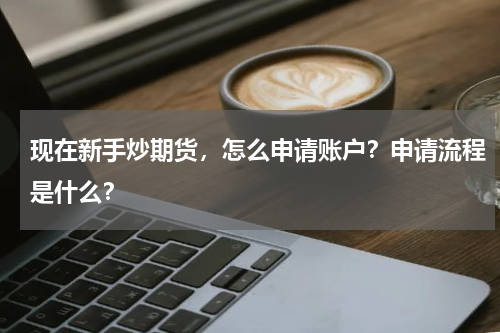 现在新手炒期货，怎么申请账户？申请流程是什么？