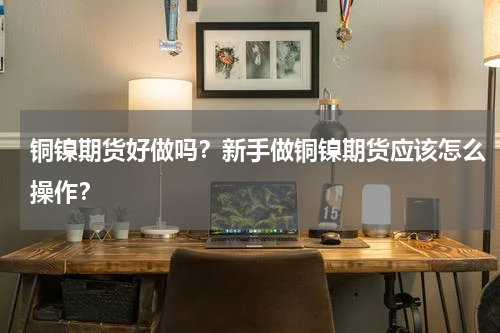 铜镍期货好做吗？新手做铜镍期货应该怎么操作？
